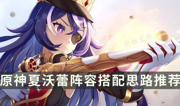 夏沃蕾怎么搭配队伍?原神夏沃蕾阵容搭配思路推荐